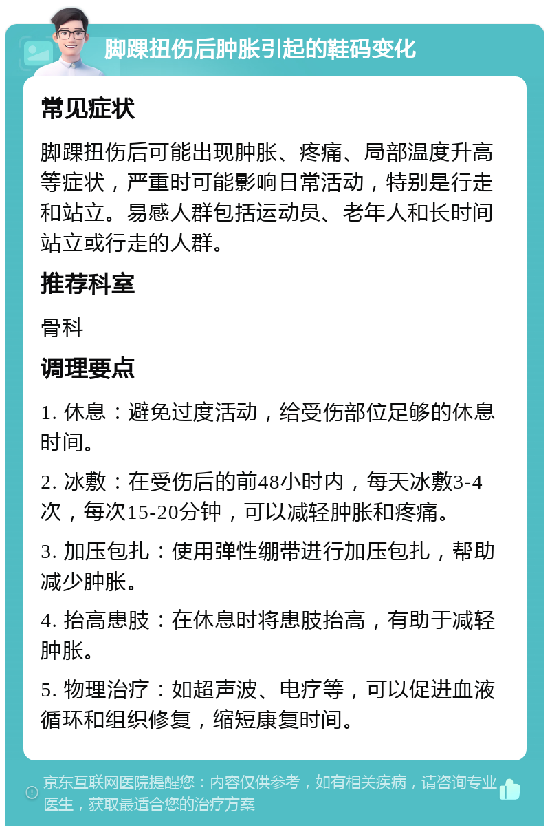 脚踝扭伤后肿胀引起的鞋码变化 常见症状 脚踝扭伤后可能出现肿胀、疼痛、局部温度升高等症状，严重时可能影响日常活动，特别是行走和站立。易感人群包括运动员、老年人和长时间站立或行走的人群。 推荐科室 骨科 调理要点 1. 休息：避免过度活动，给受伤部位足够的休息时间。 2. 冰敷：在受伤后的前48小时内，每天冰敷3-4次，每次15-20分钟，可以减轻肿胀和疼痛。 3. 加压包扎：使用弹性绷带进行加压包扎，帮助减少肿胀。 4. 抬高患肢：在休息时将患肢抬高，有助于减轻肿胀。 5. 物理治疗：如超声波、电疗等，可以促进血液循环和组织修复，缩短康复时间。