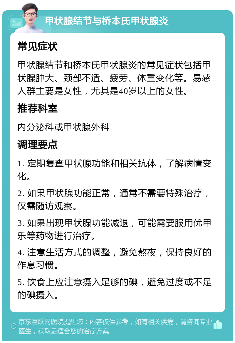 甲状腺结节与桥本氏甲状腺炎 常见症状 甲状腺结节和桥本氏甲状腺炎的常见症状包括甲状腺肿大、颈部不适、疲劳、体重变化等。易感人群主要是女性，尤其是40岁以上的女性。 推荐科室 内分泌科或甲状腺外科 调理要点 1. 定期复查甲状腺功能和相关抗体，了解病情变化。 2. 如果甲状腺功能正常，通常不需要特殊治疗，仅需随访观察。 3. 如果出现甲状腺功能减退，可能需要服用优甲乐等药物进行治疗。 4. 注意生活方式的调整，避免熬夜，保持良好的作息习惯。 5. 饮食上应注意摄入足够的碘，避免过度或不足的碘摄入。