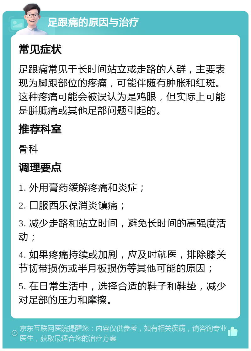 足跟痛的原因与治疗 常见症状 足跟痛常见于长时间站立或走路的人群，主要表现为脚跟部位的疼痛，可能伴随有肿胀和红斑。这种疼痛可能会被误认为是鸡眼，但实际上可能是胼胝痛或其他足部问题引起的。 推荐科室 骨科 调理要点 1. 外用膏药缓解疼痛和炎症； 2. 口服西乐葆消炎镇痛； 3. 减少走路和站立时间，避免长时间的高强度活动； 4. 如果疼痛持续或加剧，应及时就医，排除膝关节韧带损伤或半月板损伤等其他可能的原因； 5. 在日常生活中，选择合适的鞋子和鞋垫，减少对足部的压力和摩擦。