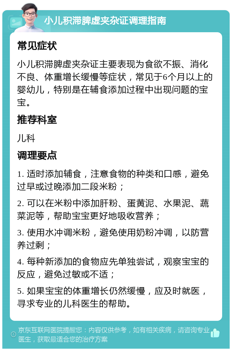 小儿积滞脾虚夹杂证调理指南 常见症状 小儿积滞脾虚夹杂证主要表现为食欲不振、消化不良、体重增长缓慢等症状，常见于6个月以上的婴幼儿，特别是在辅食添加过程中出现问题的宝宝。 推荐科室 儿科 调理要点 1. 适时添加辅食，注意食物的种类和口感，避免过早或过晚添加二段米粉； 2. 可以在米粉中添加肝粉、蛋黄泥、水果泥、蔬菜泥等，帮助宝宝更好地吸收营养； 3. 使用水冲调米粉，避免使用奶粉冲调，以防营养过剩； 4. 每种新添加的食物应先单独尝试，观察宝宝的反应，避免过敏或不适； 5. 如果宝宝的体重增长仍然缓慢，应及时就医，寻求专业的儿科医生的帮助。