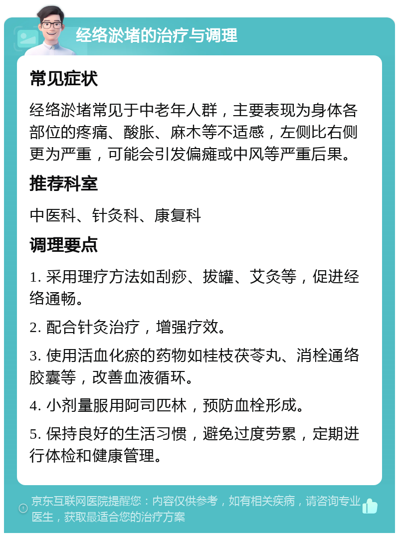 经络淤堵的治疗与调理 常见症状 经络淤堵常见于中老年人群，主要表现为身体各部位的疼痛、酸胀、麻木等不适感，左侧比右侧更为严重，可能会引发偏瘫或中风等严重后果。 推荐科室 中医科、针灸科、康复科 调理要点 1. 采用理疗方法如刮痧、拔罐、艾灸等，促进经络通畅。 2. 配合针灸治疗，增强疗效。 3. 使用活血化瘀的药物如桂枝茯苓丸、消栓通络胶囊等，改善血液循环。 4. 小剂量服用阿司匹林，预防血栓形成。 5. 保持良好的生活习惯，避免过度劳累，定期进行体检和健康管理。