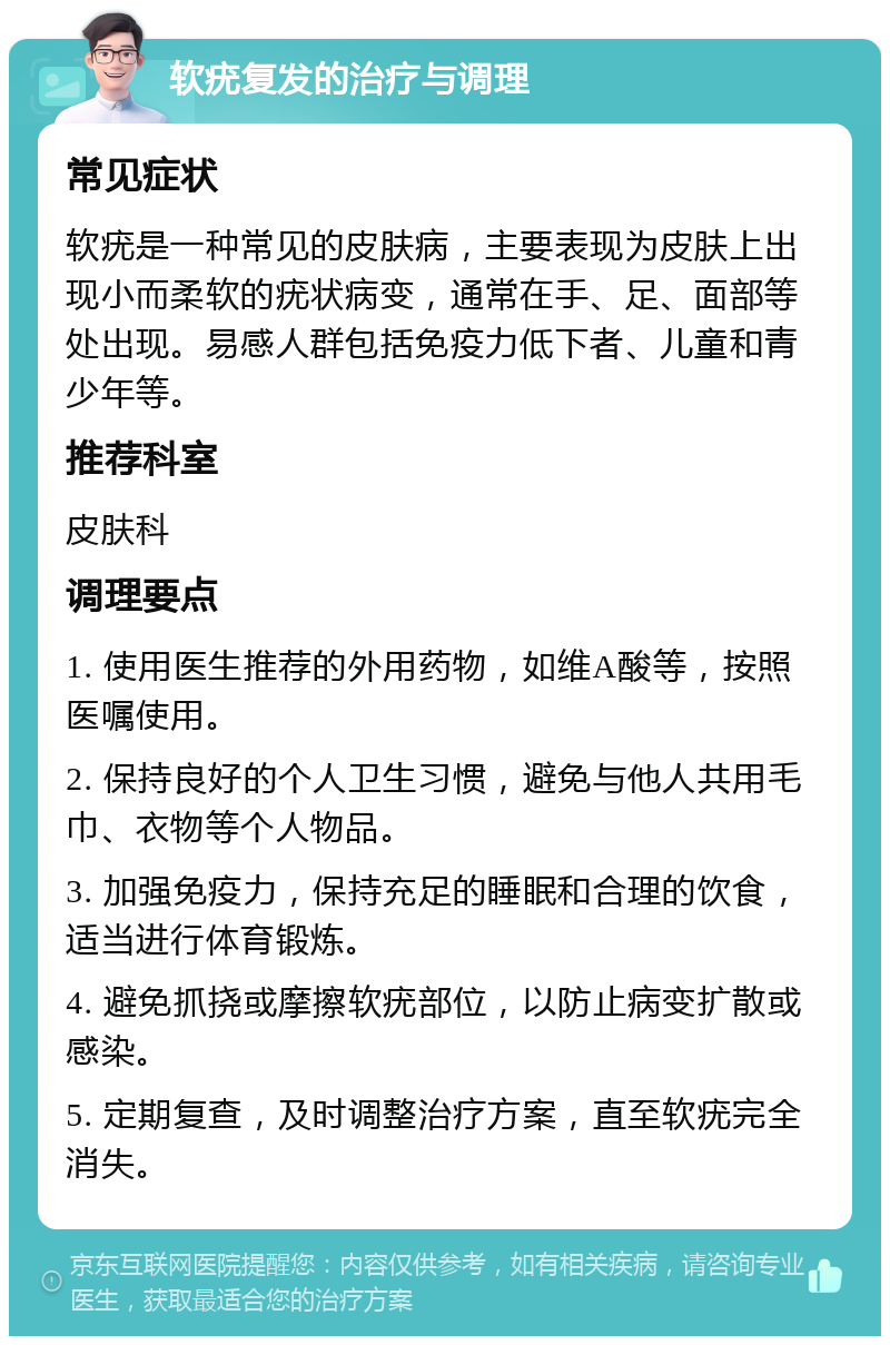 软疣复发的治疗与调理 常见症状 软疣是一种常见的皮肤病，主要表现为皮肤上出现小而柔软的疣状病变，通常在手、足、面部等处出现。易感人群包括免疫力低下者、儿童和青少年等。 推荐科室 皮肤科 调理要点 1. 使用医生推荐的外用药物，如维A酸等，按照医嘱使用。 2. 保持良好的个人卫生习惯，避免与他人共用毛巾、衣物等个人物品。 3. 加强免疫力，保持充足的睡眠和合理的饮食，适当进行体育锻炼。 4. 避免抓挠或摩擦软疣部位，以防止病变扩散或感染。 5. 定期复查，及时调整治疗方案，直至软疣完全消失。