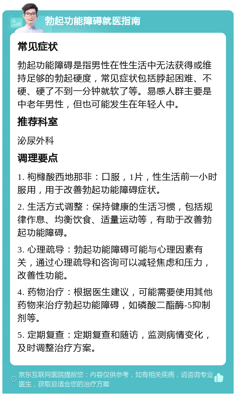 勃起功能障碍就医指南 常见症状 勃起功能障碍是指男性在性生活中无法获得或维持足够的勃起硬度，常见症状包括脖起困难、不硬、硬了不到一分钟就软了等。易感人群主要是中老年男性，但也可能发生在年轻人中。 推荐科室 泌尿外科 调理要点 1. 枸橼酸西地那非：口服，1片，性生活前一小时服用，用于改善勃起功能障碍症状。 2. 生活方式调整：保持健康的生活习惯，包括规律作息、均衡饮食、适量运动等，有助于改善勃起功能障碍。 3. 心理疏导：勃起功能障碍可能与心理因素有关，通过心理疏导和咨询可以减轻焦虑和压力，改善性功能。 4. 药物治疗：根据医生建议，可能需要使用其他药物来治疗勃起功能障碍，如磷酸二酯酶-5抑制剂等。 5. 定期复查：定期复查和随访，监测病情变化，及时调整治疗方案。