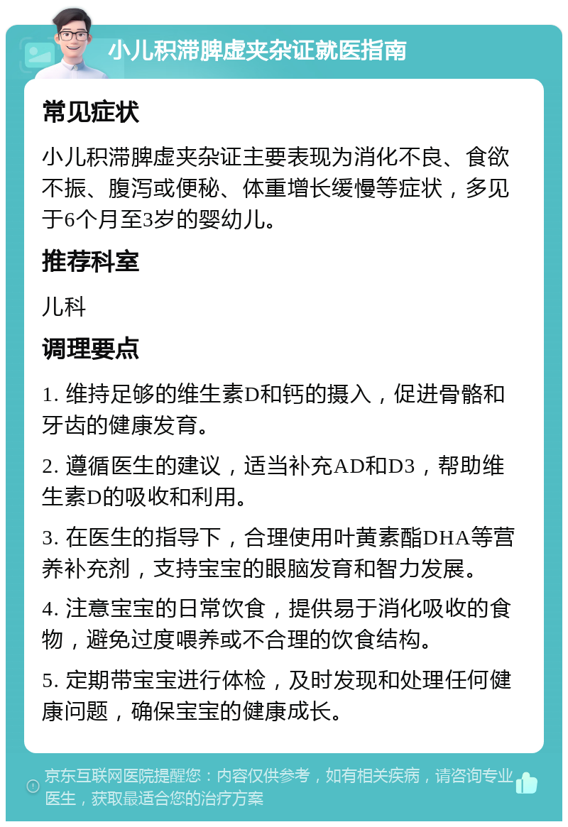 小儿积滞脾虚夹杂证就医指南 常见症状 小儿积滞脾虚夹杂证主要表现为消化不良、食欲不振、腹泻或便秘、体重增长缓慢等症状，多见于6个月至3岁的婴幼儿。 推荐科室 儿科 调理要点 1. 维持足够的维生素D和钙的摄入，促进骨骼和牙齿的健康发育。 2. 遵循医生的建议，适当补充AD和D3，帮助维生素D的吸收和利用。 3. 在医生的指导下，合理使用叶黄素酯DHA等营养补充剂，支持宝宝的眼脑发育和智力发展。 4. 注意宝宝的日常饮食，提供易于消化吸收的食物，避免过度喂养或不合理的饮食结构。 5. 定期带宝宝进行体检，及时发现和处理任何健康问题，确保宝宝的健康成长。