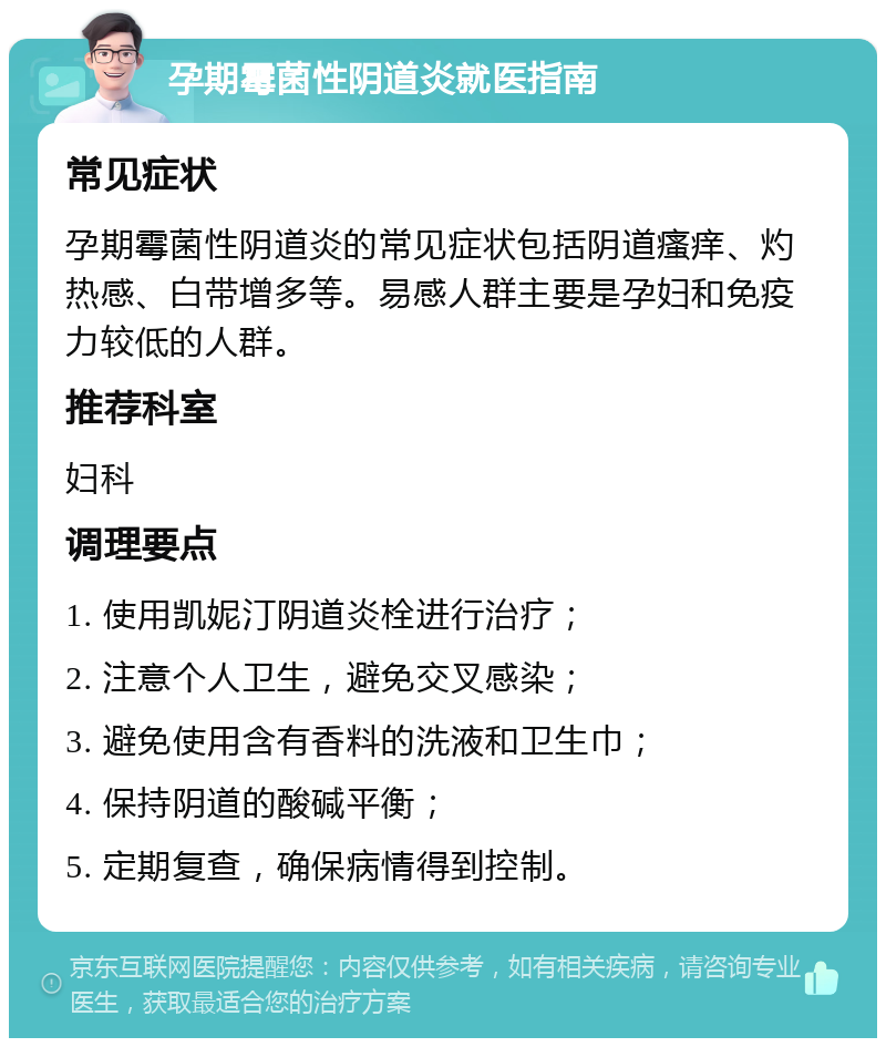 孕期霉菌性阴道炎就医指南 常见症状 孕期霉菌性阴道炎的常见症状包括阴道瘙痒、灼热感、白带增多等。易感人群主要是孕妇和免疫力较低的人群。 推荐科室 妇科 调理要点 1. 使用凯妮汀阴道炎栓进行治疗； 2. 注意个人卫生，避免交叉感染； 3. 避免使用含有香料的洗液和卫生巾； 4. 保持阴道的酸碱平衡； 5. 定期复查，确保病情得到控制。