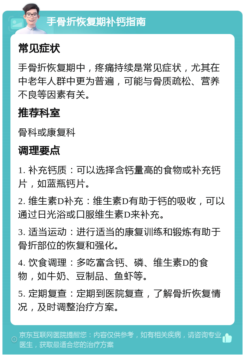 手骨折恢复期补钙指南 常见症状 手骨折恢复期中，疼痛持续是常见症状，尤其在中老年人群中更为普遍，可能与骨质疏松、营养不良等因素有关。 推荐科室 骨科或康复科 调理要点 1. 补充钙质：可以选择含钙量高的食物或补充钙片，如蓝瓶钙片。 2. 维生素D补充：维生素D有助于钙的吸收，可以通过日光浴或口服维生素D来补充。 3. 适当运动：进行适当的康复训练和锻炼有助于骨折部位的恢复和强化。 4. 饮食调理：多吃富含钙、磷、维生素D的食物，如牛奶、豆制品、鱼虾等。 5. 定期复查：定期到医院复查，了解骨折恢复情况，及时调整治疗方案。