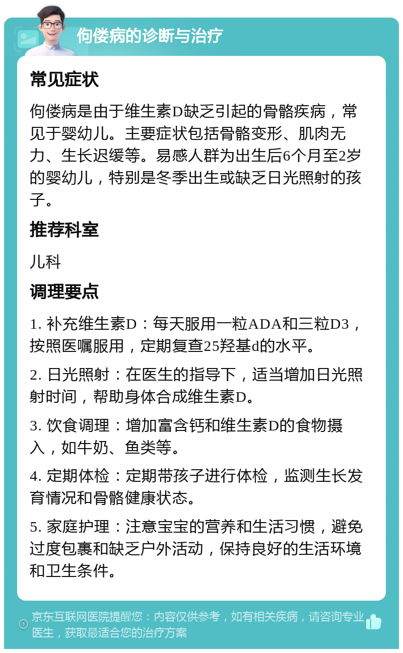 佝偻病的诊断与治疗 常见症状 佝偻病是由于维生素D缺乏引起的骨骼疾病，常见于婴幼儿。主要症状包括骨骼变形、肌肉无力、生长迟缓等。易感人群为出生后6个月至2岁的婴幼儿，特别是冬季出生或缺乏日光照射的孩子。 推荐科室 儿科 调理要点 1. 补充维生素D：每天服用一粒ADA和三粒D3，按照医嘱服用，定期复查25羟基d的水平。 2. 日光照射：在医生的指导下，适当增加日光照射时间，帮助身体合成维生素D。 3. 饮食调理：增加富含钙和维生素D的食物摄入，如牛奶、鱼类等。 4. 定期体检：定期带孩子进行体检，监测生长发育情况和骨骼健康状态。 5. 家庭护理：注意宝宝的营养和生活习惯，避免过度包裹和缺乏户外活动，保持良好的生活环境和卫生条件。