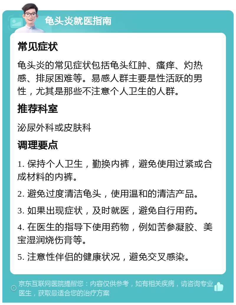 龟头炎就医指南 常见症状 龟头炎的常见症状包括龟头红肿、瘙痒、灼热感、排尿困难等。易感人群主要是性活跃的男性，尤其是那些不注意个人卫生的人群。 推荐科室 泌尿外科或皮肤科 调理要点 1. 保持个人卫生，勤换内裤，避免使用过紧或合成材料的内裤。 2. 避免过度清洁龟头，使用温和的清洁产品。 3. 如果出现症状，及时就医，避免自行用药。 4. 在医生的指导下使用药物，例如苦参凝胶、美宝湿润烧伤膏等。 5. 注意性伴侣的健康状况，避免交叉感染。