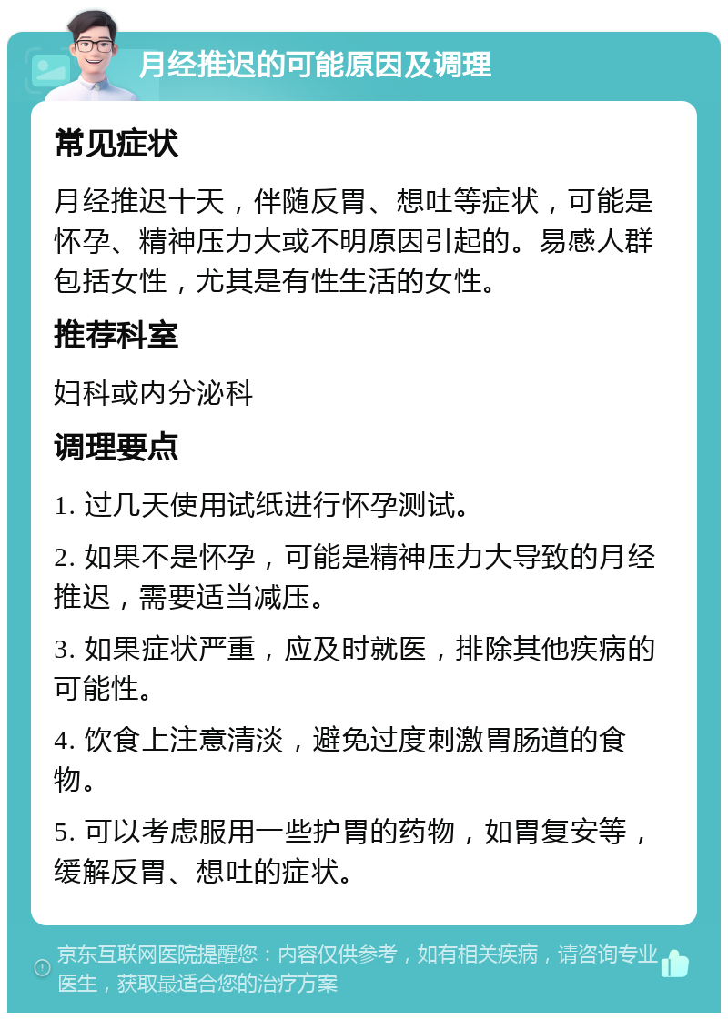 月经推迟的可能原因及调理 常见症状 月经推迟十天，伴随反胃、想吐等症状，可能是怀孕、精神压力大或不明原因引起的。易感人群包括女性，尤其是有性生活的女性。 推荐科室 妇科或内分泌科 调理要点 1. 过几天使用试纸进行怀孕测试。 2. 如果不是怀孕，可能是精神压力大导致的月经推迟，需要适当减压。 3. 如果症状严重，应及时就医，排除其他疾病的可能性。 4. 饮食上注意清淡，避免过度刺激胃肠道的食物。 5. 可以考虑服用一些护胃的药物，如胃复安等，缓解反胃、想吐的症状。