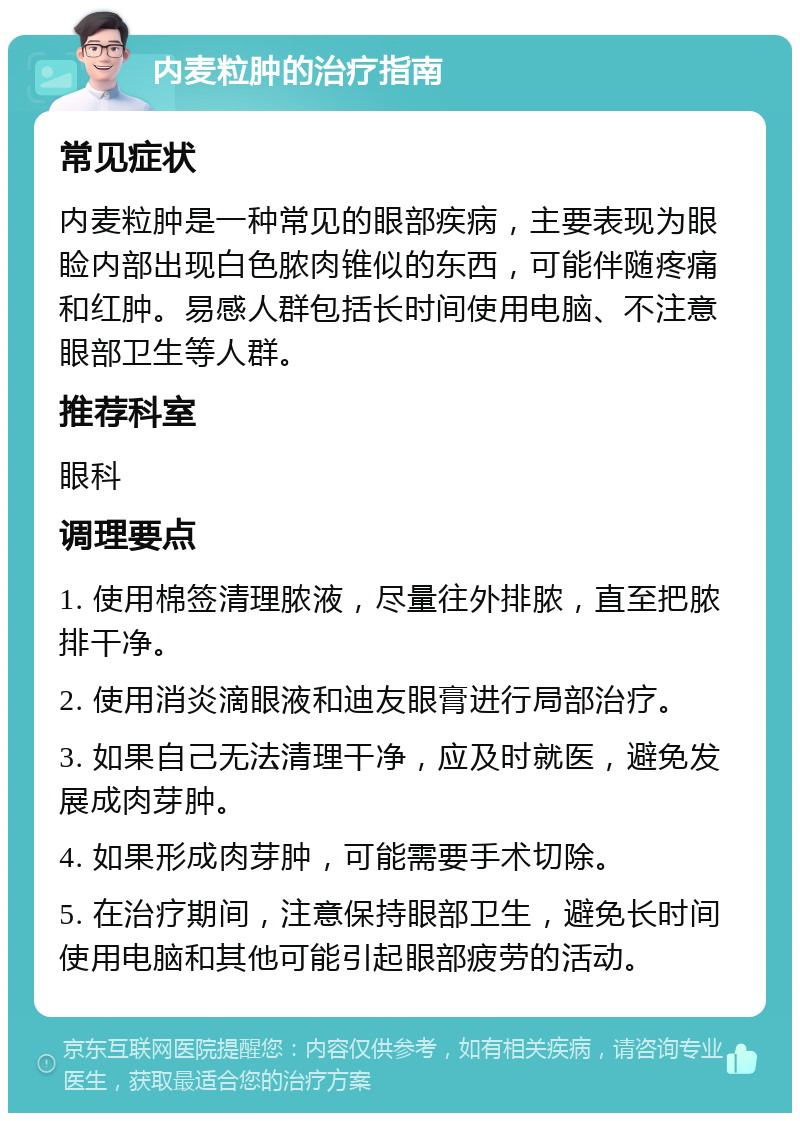 内麦粒肿的治疗指南 常见症状 内麦粒肿是一种常见的眼部疾病，主要表现为眼睑内部出现白色脓肉锥似的东西，可能伴随疼痛和红肿。易感人群包括长时间使用电脑、不注意眼部卫生等人群。 推荐科室 眼科 调理要点 1. 使用棉签清理脓液，尽量往外排脓，直至把脓排干净。 2. 使用消炎滴眼液和迪友眼膏进行局部治疗。 3. 如果自己无法清理干净，应及时就医，避免发展成肉芽肿。 4. 如果形成肉芽肿，可能需要手术切除。 5. 在治疗期间，注意保持眼部卫生，避免长时间使用电脑和其他可能引起眼部疲劳的活动。