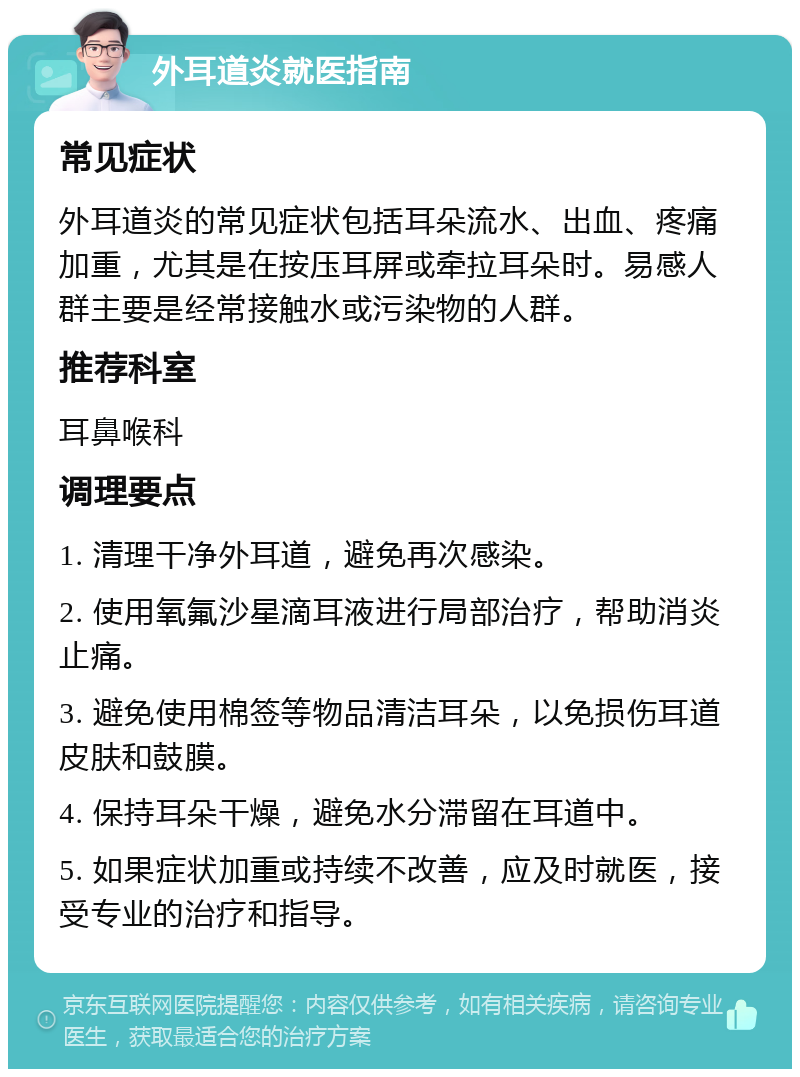 外耳道炎就医指南 常见症状 外耳道炎的常见症状包括耳朵流水、出血、疼痛加重，尤其是在按压耳屏或牵拉耳朵时。易感人群主要是经常接触水或污染物的人群。 推荐科室 耳鼻喉科 调理要点 1. 清理干净外耳道，避免再次感染。 2. 使用氧氟沙星滴耳液进行局部治疗，帮助消炎止痛。 3. 避免使用棉签等物品清洁耳朵，以免损伤耳道皮肤和鼓膜。 4. 保持耳朵干燥，避免水分滞留在耳道中。 5. 如果症状加重或持续不改善，应及时就医，接受专业的治疗和指导。