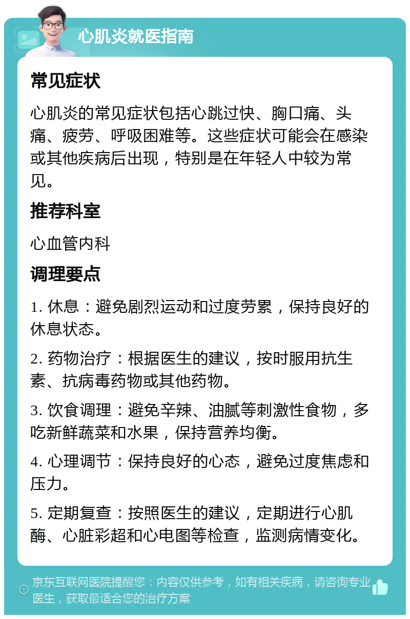 心肌炎就医指南 常见症状 心肌炎的常见症状包括心跳过快、胸口痛、头痛、疲劳、呼吸困难等。这些症状可能会在感染或其他疾病后出现，特别是在年轻人中较为常见。 推荐科室 心血管内科 调理要点 1. 休息：避免剧烈运动和过度劳累，保持良好的休息状态。 2. 药物治疗：根据医生的建议，按时服用抗生素、抗病毒药物或其他药物。 3. 饮食调理：避免辛辣、油腻等刺激性食物，多吃新鲜蔬菜和水果，保持营养均衡。 4. 心理调节：保持良好的心态，避免过度焦虑和压力。 5. 定期复查：按照医生的建议，定期进行心肌酶、心脏彩超和心电图等检查，监测病情变化。