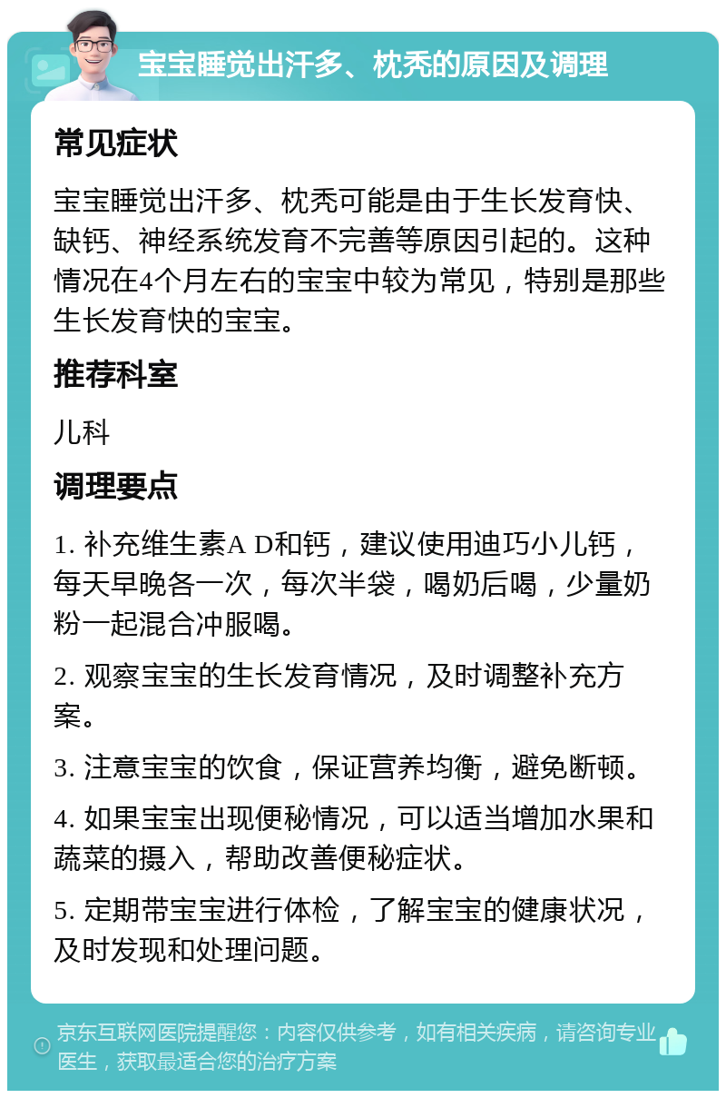 宝宝睡觉出汗多、枕秃的原因及调理 常见症状 宝宝睡觉出汗多、枕秃可能是由于生长发育快、缺钙、神经系统发育不完善等原因引起的。这种情况在4个月左右的宝宝中较为常见，特别是那些生长发育快的宝宝。 推荐科室 儿科 调理要点 1. 补充维生素A D和钙，建议使用迪巧小儿钙，每天早晚各一次，每次半袋，喝奶后喝，少量奶粉一起混合冲服喝。 2. 观察宝宝的生长发育情况，及时调整补充方案。 3. 注意宝宝的饮食，保证营养均衡，避免断顿。 4. 如果宝宝出现便秘情况，可以适当增加水果和蔬菜的摄入，帮助改善便秘症状。 5. 定期带宝宝进行体检，了解宝宝的健康状况，及时发现和处理问题。