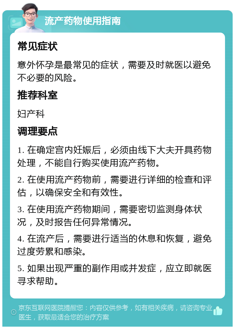 流产药物使用指南 常见症状 意外怀孕是最常见的症状，需要及时就医以避免不必要的风险。 推荐科室 妇产科 调理要点 1. 在确定宫内妊娠后，必须由线下大夫开具药物处理，不能自行购买使用流产药物。 2. 在使用流产药物前，需要进行详细的检查和评估，以确保安全和有效性。 3. 在使用流产药物期间，需要密切监测身体状况，及时报告任何异常情况。 4. 在流产后，需要进行适当的休息和恢复，避免过度劳累和感染。 5. 如果出现严重的副作用或并发症，应立即就医寻求帮助。