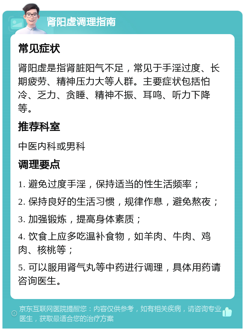 肾阳虚调理指南 常见症状 肾阳虚是指肾脏阳气不足，常见于手淫过度、长期疲劳、精神压力大等人群。主要症状包括怕冷、乏力、贪睡、精神不振、耳鸣、听力下降等。 推荐科室 中医内科或男科 调理要点 1. 避免过度手淫，保持适当的性生活频率； 2. 保持良好的生活习惯，规律作息，避免熬夜； 3. 加强锻炼，提高身体素质； 4. 饮食上应多吃温补食物，如羊肉、牛肉、鸡肉、核桃等； 5. 可以服用肾气丸等中药进行调理，具体用药请咨询医生。