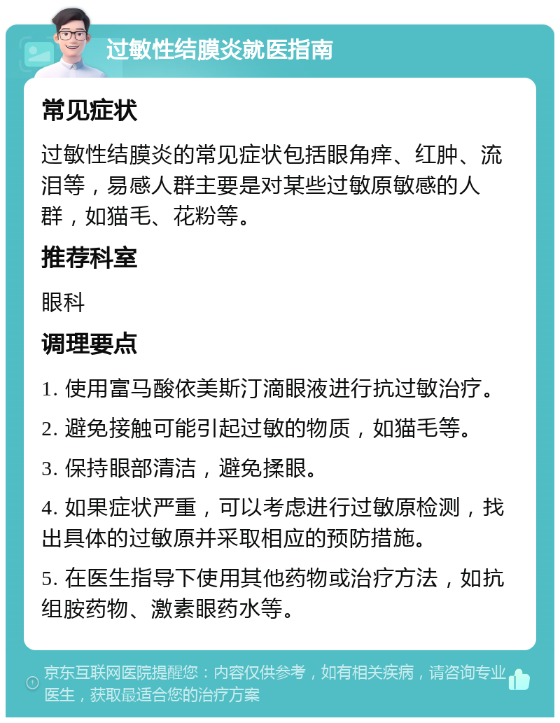 过敏性结膜炎就医指南 常见症状 过敏性结膜炎的常见症状包括眼角痒、红肿、流泪等，易感人群主要是对某些过敏原敏感的人群，如猫毛、花粉等。 推荐科室 眼科 调理要点 1. 使用富马酸依美斯汀滴眼液进行抗过敏治疗。 2. 避免接触可能引起过敏的物质，如猫毛等。 3. 保持眼部清洁，避免揉眼。 4. 如果症状严重，可以考虑进行过敏原检测，找出具体的过敏原并采取相应的预防措施。 5. 在医生指导下使用其他药物或治疗方法，如抗组胺药物、激素眼药水等。