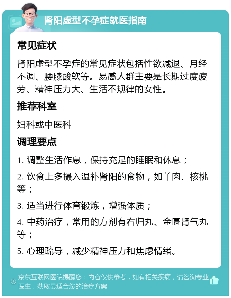 肾阳虚型不孕症就医指南 常见症状 肾阳虚型不孕症的常见症状包括性欲减退、月经不调、腰膝酸软等。易感人群主要是长期过度疲劳、精神压力大、生活不规律的女性。 推荐科室 妇科或中医科 调理要点 1. 调整生活作息，保持充足的睡眠和休息； 2. 饮食上多摄入温补肾阳的食物，如羊肉、核桃等； 3. 适当进行体育锻炼，增强体质； 4. 中药治疗，常用的方剂有右归丸、金匮肾气丸等； 5. 心理疏导，减少精神压力和焦虑情绪。