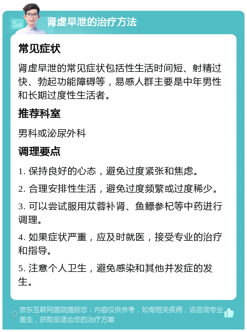 肾虚早泄的治疗方法 常见症状 肾虚早泄的常见症状包括性生活时间短、射精过快、勃起功能障碍等，易感人群主要是中年男性和长期过度性生活者。 推荐科室 男科或泌尿外科 调理要点 1. 保持良好的心态，避免过度紧张和焦虑。 2. 合理安排性生活，避免过度频繁或过度稀少。 3. 可以尝试服用苁蓉补肾、鱼鳔参杞等中药进行调理。 4. 如果症状严重，应及时就医，接受专业的治疗和指导。 5. 注意个人卫生，避免感染和其他并发症的发生。