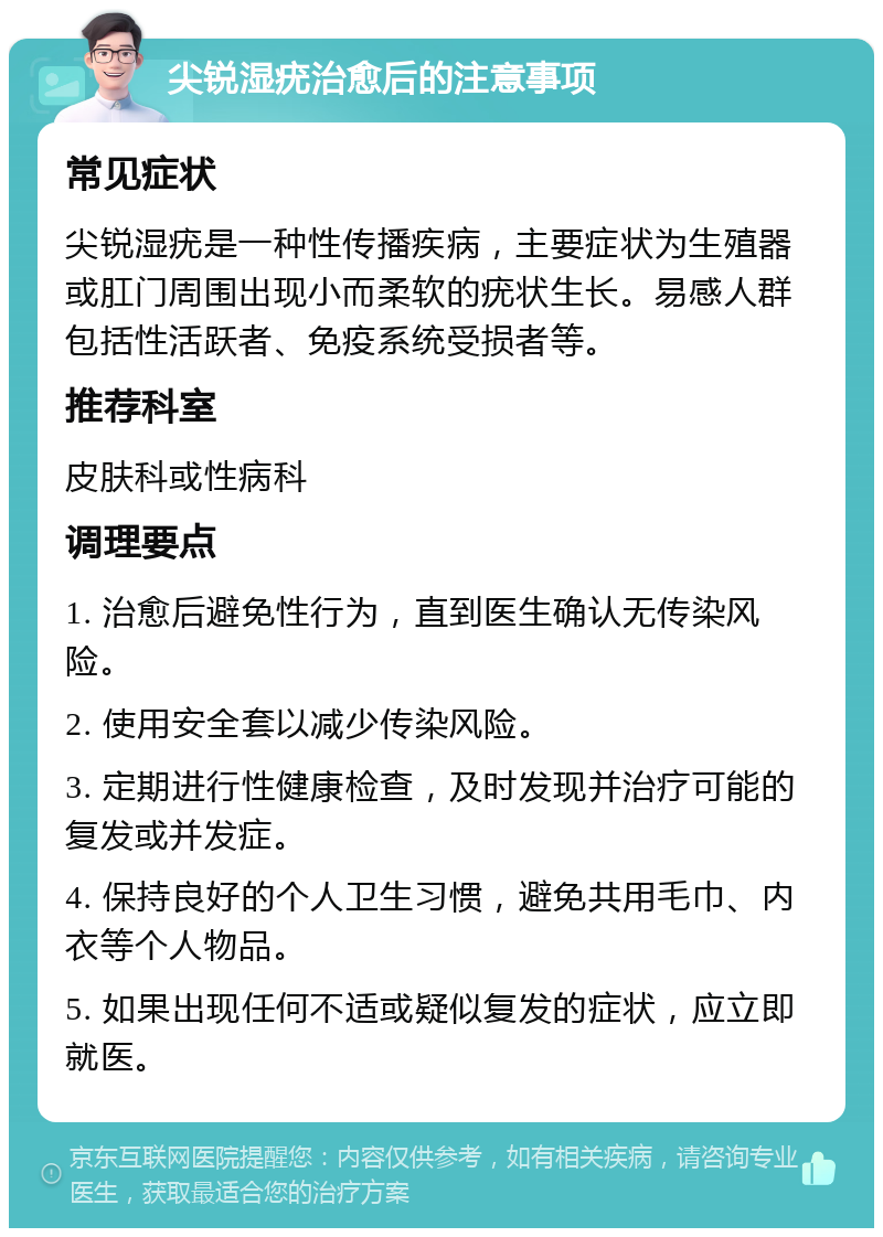 尖锐湿疣治愈后的注意事项 常见症状 尖锐湿疣是一种性传播疾病，主要症状为生殖器或肛门周围出现小而柔软的疣状生长。易感人群包括性活跃者、免疫系统受损者等。 推荐科室 皮肤科或性病科 调理要点 1. 治愈后避免性行为，直到医生确认无传染风险。 2. 使用安全套以减少传染风险。 3. 定期进行性健康检查，及时发现并治疗可能的复发或并发症。 4. 保持良好的个人卫生习惯，避免共用毛巾、内衣等个人物品。 5. 如果出现任何不适或疑似复发的症状，应立即就医。