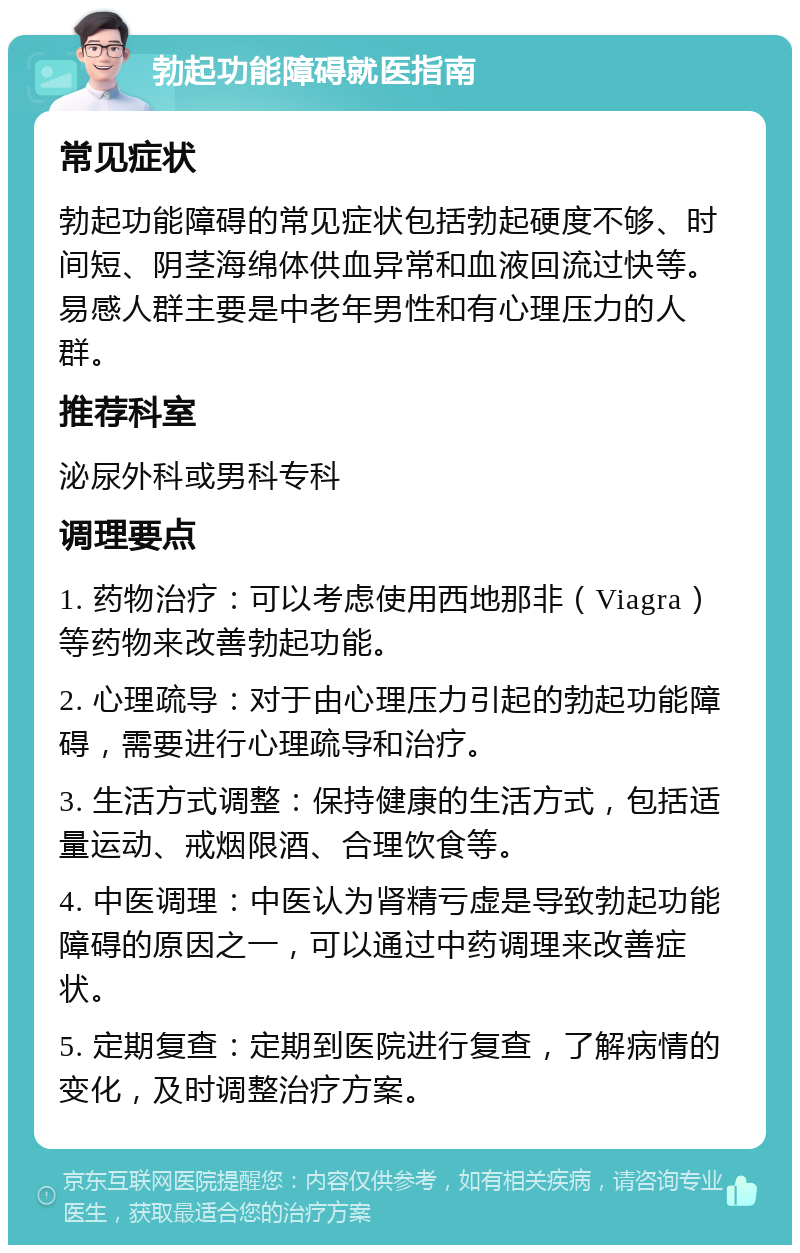 勃起功能障碍就医指南 常见症状 勃起功能障碍的常见症状包括勃起硬度不够、时间短、阴茎海绵体供血异常和血液回流过快等。易感人群主要是中老年男性和有心理压力的人群。 推荐科室 泌尿外科或男科专科 调理要点 1. 药物治疗：可以考虑使用西地那非（Viagra）等药物来改善勃起功能。 2. 心理疏导：对于由心理压力引起的勃起功能障碍，需要进行心理疏导和治疗。 3. 生活方式调整：保持健康的生活方式，包括适量运动、戒烟限酒、合理饮食等。 4. 中医调理：中医认为肾精亏虚是导致勃起功能障碍的原因之一，可以通过中药调理来改善症状。 5. 定期复查：定期到医院进行复查，了解病情的变化，及时调整治疗方案。