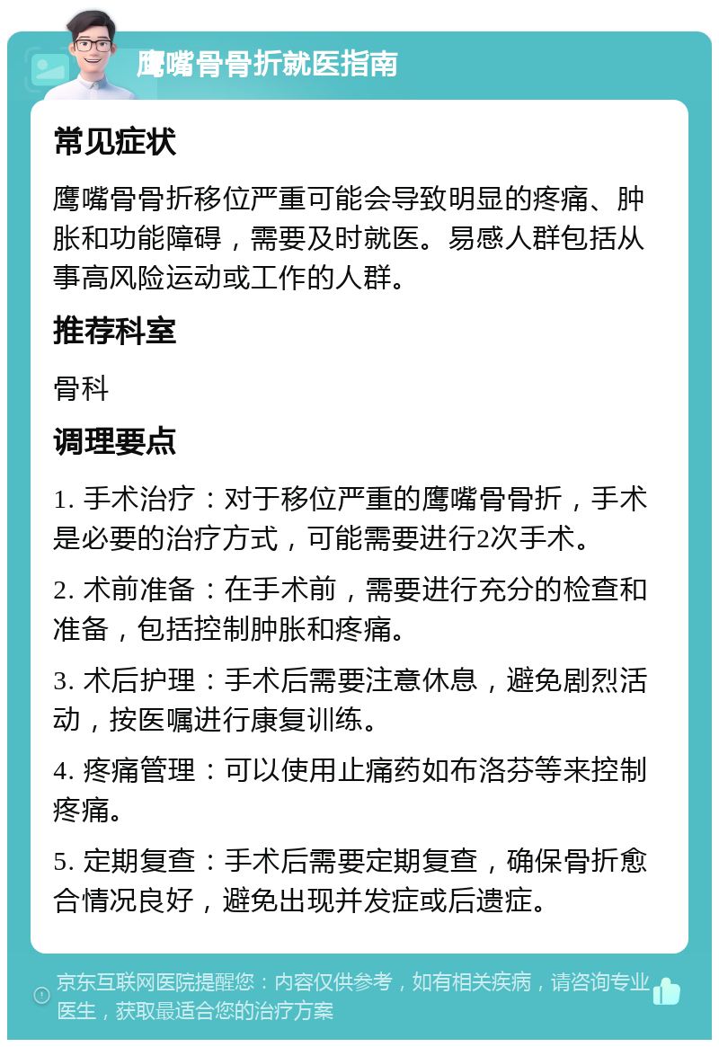 鹰嘴骨骨折就医指南 常见症状 鹰嘴骨骨折移位严重可能会导致明显的疼痛、肿胀和功能障碍，需要及时就医。易感人群包括从事高风险运动或工作的人群。 推荐科室 骨科 调理要点 1. 手术治疗：对于移位严重的鹰嘴骨骨折，手术是必要的治疗方式，可能需要进行2次手术。 2. 术前准备：在手术前，需要进行充分的检查和准备，包括控制肿胀和疼痛。 3. 术后护理：手术后需要注意休息，避免剧烈活动，按医嘱进行康复训练。 4. 疼痛管理：可以使用止痛药如布洛芬等来控制疼痛。 5. 定期复查：手术后需要定期复查，确保骨折愈合情况良好，避免出现并发症或后遗症。