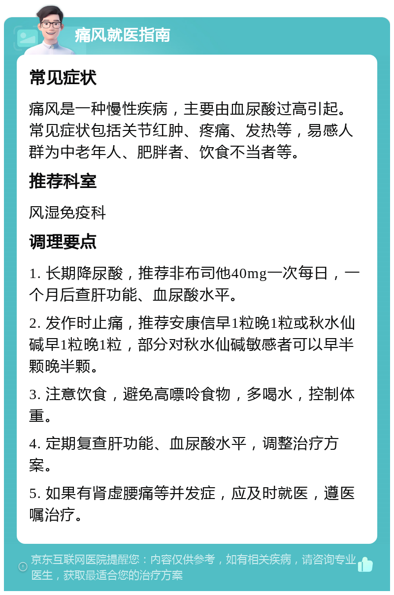 痛风就医指南 常见症状 痛风是一种慢性疾病，主要由血尿酸过高引起。常见症状包括关节红肿、疼痛、发热等，易感人群为中老年人、肥胖者、饮食不当者等。 推荐科室 风湿免疫科 调理要点 1. 长期降尿酸，推荐非布司他40mg一次每日，一个月后查肝功能、血尿酸水平。 2. 发作时止痛，推荐安康信早1粒晚1粒或秋水仙碱早1粒晚1粒，部分对秋水仙碱敏感者可以早半颗晚半颗。 3. 注意饮食，避免高嘌呤食物，多喝水，控制体重。 4. 定期复查肝功能、血尿酸水平，调整治疗方案。 5. 如果有肾虚腰痛等并发症，应及时就医，遵医嘱治疗。