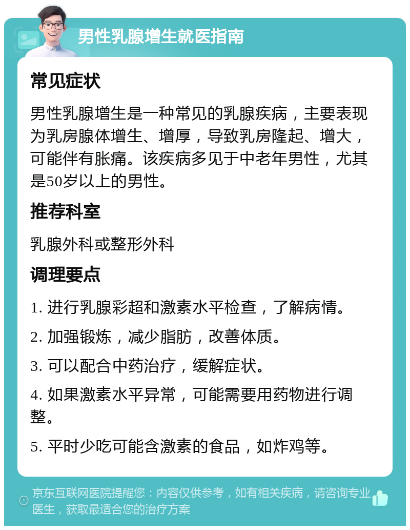 男性乳腺增生就医指南 常见症状 男性乳腺增生是一种常见的乳腺疾病，主要表现为乳房腺体增生、增厚，导致乳房隆起、增大，可能伴有胀痛。该疾病多见于中老年男性，尤其是50岁以上的男性。 推荐科室 乳腺外科或整形外科 调理要点 1. 进行乳腺彩超和激素水平检查，了解病情。 2. 加强锻炼，减少脂肪，改善体质。 3. 可以配合中药治疗，缓解症状。 4. 如果激素水平异常，可能需要用药物进行调整。 5. 平时少吃可能含激素的食品，如炸鸡等。