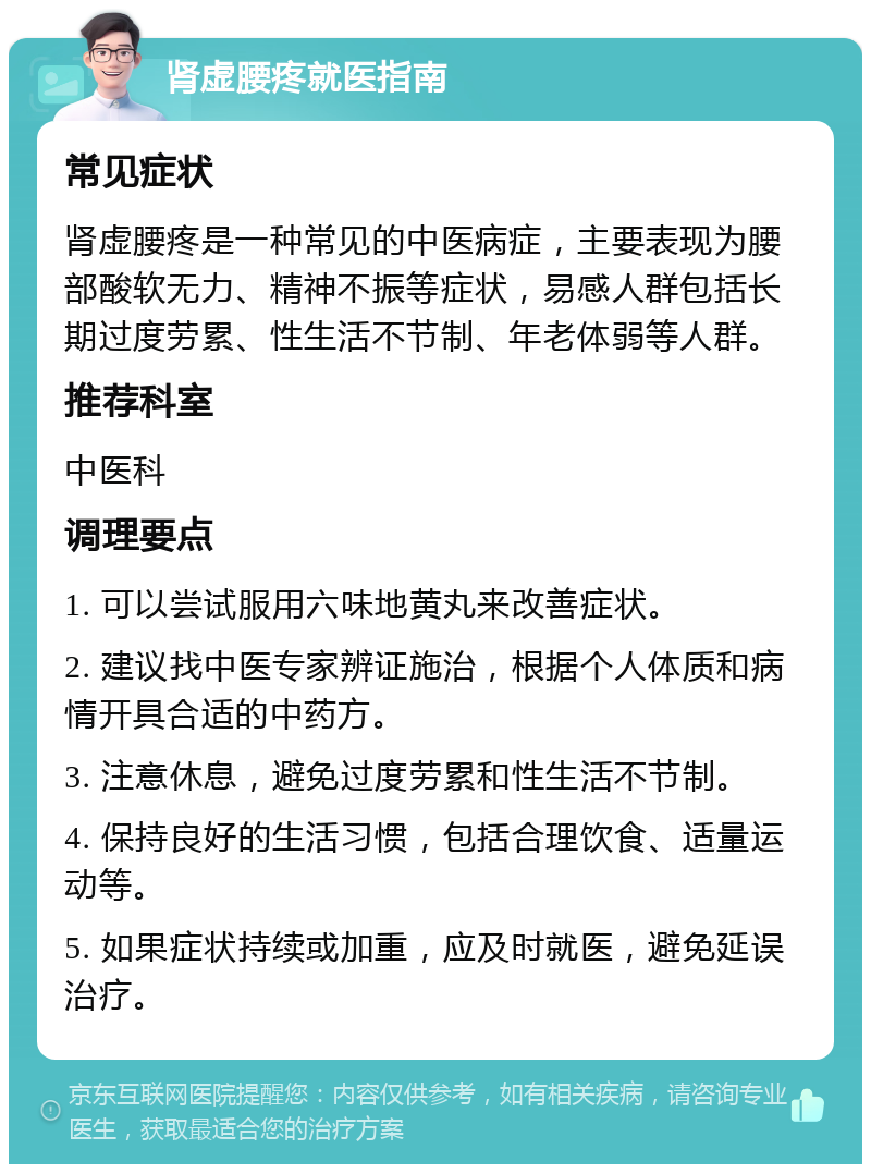 肾虚腰疼就医指南 常见症状 肾虚腰疼是一种常见的中医病症，主要表现为腰部酸软无力、精神不振等症状，易感人群包括长期过度劳累、性生活不节制、年老体弱等人群。 推荐科室 中医科 调理要点 1. 可以尝试服用六味地黄丸来改善症状。 2. 建议找中医专家辨证施治，根据个人体质和病情开具合适的中药方。 3. 注意休息，避免过度劳累和性生活不节制。 4. 保持良好的生活习惯，包括合理饮食、适量运动等。 5. 如果症状持续或加重，应及时就医，避免延误治疗。