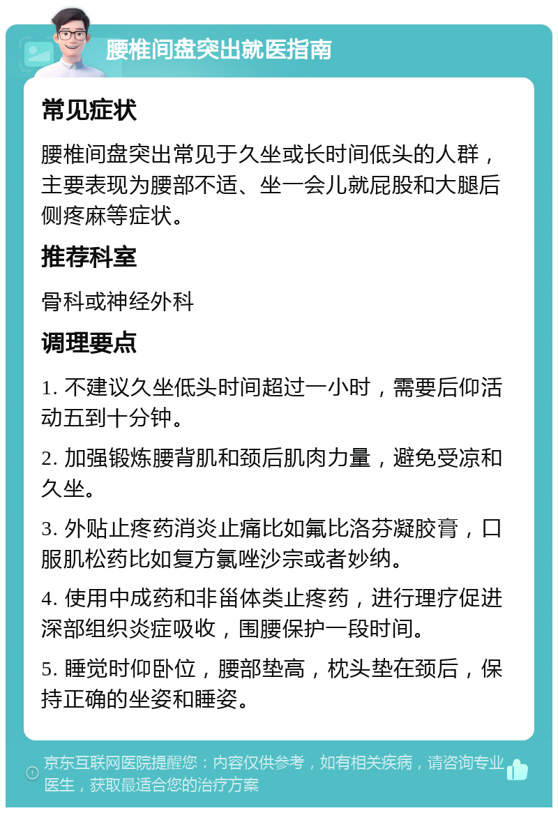 腰椎间盘突出就医指南 常见症状 腰椎间盘突出常见于久坐或长时间低头的人群，主要表现为腰部不适、坐一会儿就屁股和大腿后侧疼麻等症状。 推荐科室 骨科或神经外科 调理要点 1. 不建议久坐低头时间超过一小时，需要后仰活动五到十分钟。 2. 加强锻炼腰背肌和颈后肌肉力量，避免受凉和久坐。 3. 外贴止疼药消炎止痛比如氟比洛芬凝胶膏，口服肌松药比如复方氯唑沙宗或者妙纳。 4. 使用中成药和非甾体类止疼药，进行理疗促进深部组织炎症吸收，围腰保护一段时间。 5. 睡觉时仰卧位，腰部垫高，枕头垫在颈后，保持正确的坐姿和睡姿。