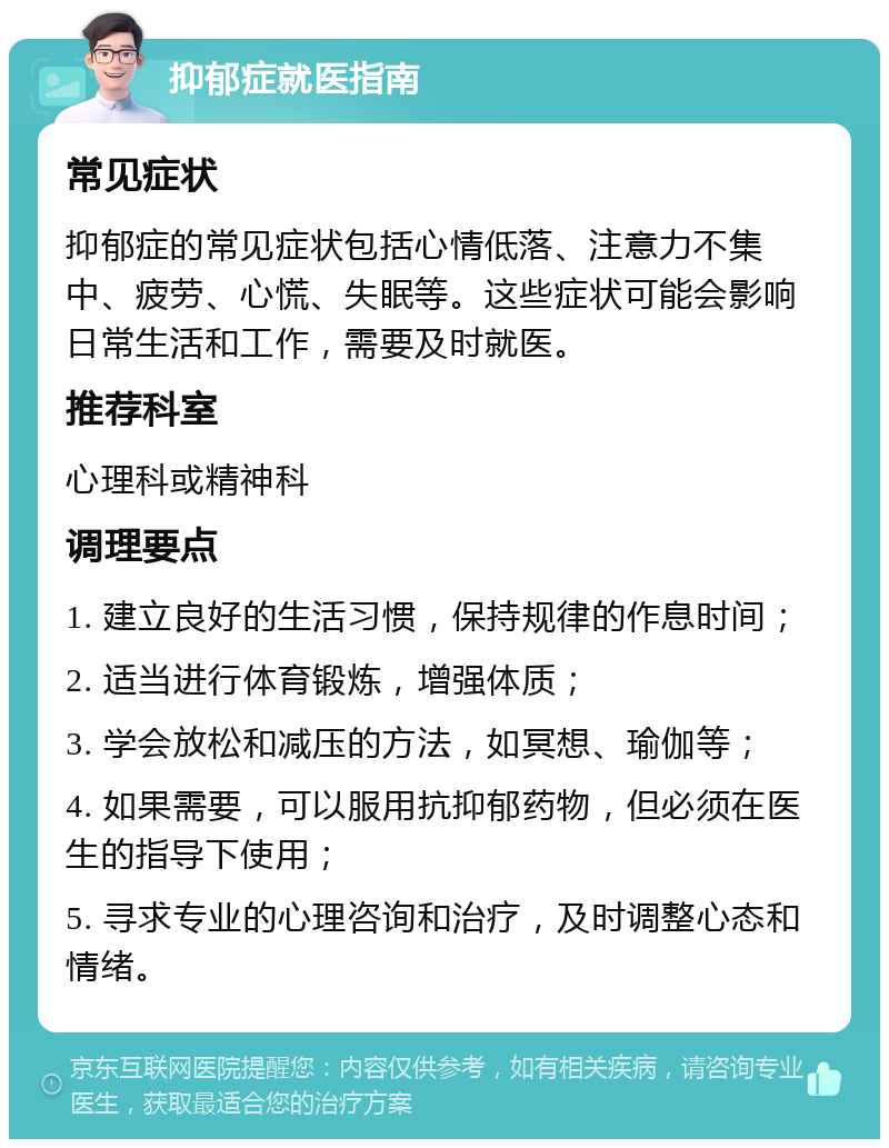 抑郁症就医指南 常见症状 抑郁症的常见症状包括心情低落、注意力不集中、疲劳、心慌、失眠等。这些症状可能会影响日常生活和工作，需要及时就医。 推荐科室 心理科或精神科 调理要点 1. 建立良好的生活习惯，保持规律的作息时间； 2. 适当进行体育锻炼，增强体质； 3. 学会放松和减压的方法，如冥想、瑜伽等； 4. 如果需要，可以服用抗抑郁药物，但必须在医生的指导下使用； 5. 寻求专业的心理咨询和治疗，及时调整心态和情绪。