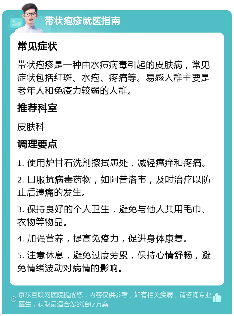 带状疱疹就医指南 常见症状 带状疱疹是一种由水痘病毒引起的皮肤病，常见症状包括红斑、水疱、疼痛等。易感人群主要是老年人和免疫力较弱的人群。 推荐科室 皮肤科 调理要点 1. 使用炉甘石洗剂擦拭患处，减轻瘙痒和疼痛。 2. 口服抗病毒药物，如阿昔洛韦，及时治疗以防止后遗痛的发生。 3. 保持良好的个人卫生，避免与他人共用毛巾、衣物等物品。 4. 加强营养，提高免疫力，促进身体康复。 5. 注意休息，避免过度劳累，保持心情舒畅，避免情绪波动对病情的影响。