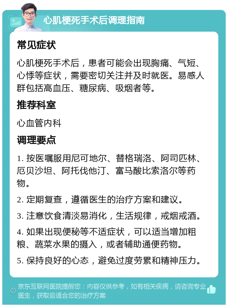 心肌梗死手术后调理指南 常见症状 心肌梗死手术后，患者可能会出现胸痛、气短、心悸等症状，需要密切关注并及时就医。易感人群包括高血压、糖尿病、吸烟者等。 推荐科室 心血管内科 调理要点 1. 按医嘱服用尼可地尔、替格瑞洛、阿司匹林、厄贝沙坦、阿托伐他汀、富马酸比索洛尔等药物。 2. 定期复查，遵循医生的治疗方案和建议。 3. 注意饮食清淡易消化，生活规律，戒烟戒酒。 4. 如果出现便秘等不适症状，可以适当增加粗粮、蔬菜水果的摄入，或者辅助通便药物。 5. 保持良好的心态，避免过度劳累和精神压力。