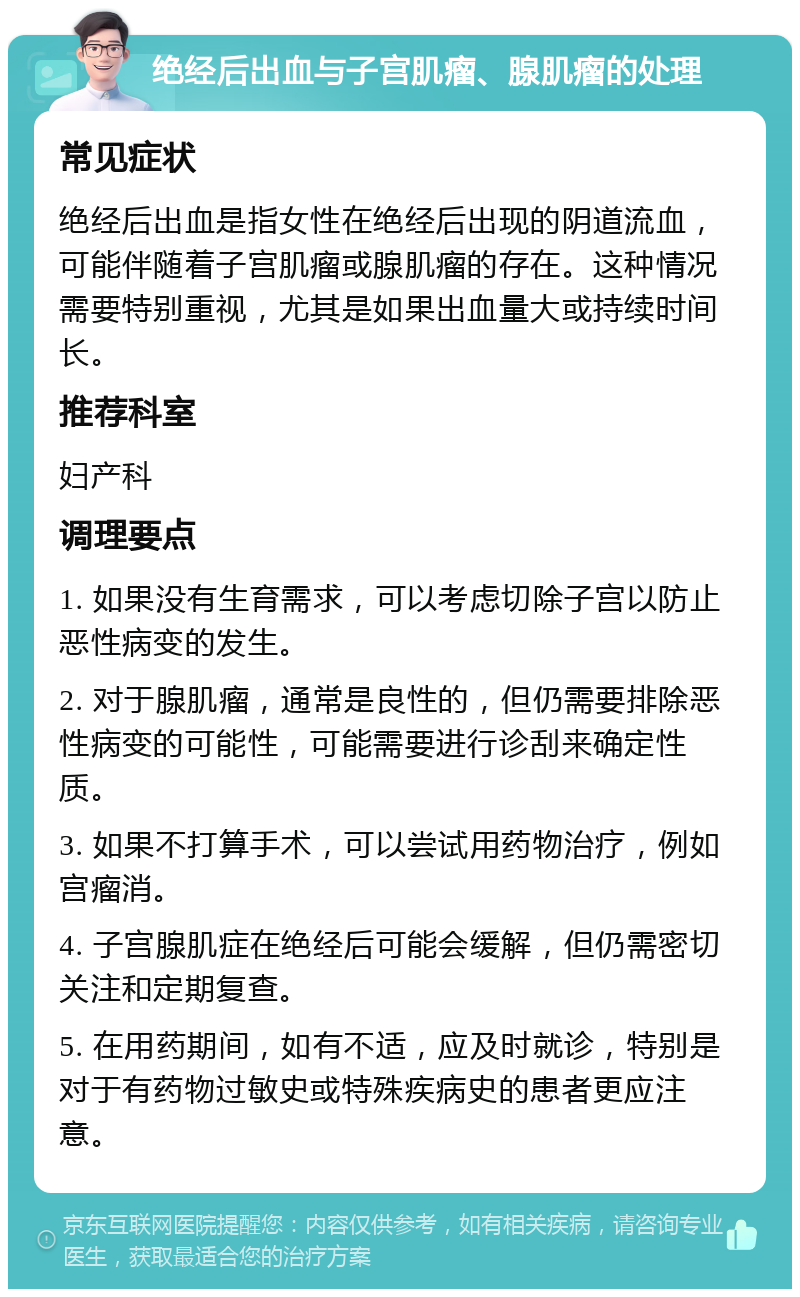 绝经后出血与子宫肌瘤、腺肌瘤的处理 常见症状 绝经后出血是指女性在绝经后出现的阴道流血，可能伴随着子宫肌瘤或腺肌瘤的存在。这种情况需要特别重视，尤其是如果出血量大或持续时间长。 推荐科室 妇产科 调理要点 1. 如果没有生育需求，可以考虑切除子宫以防止恶性病变的发生。 2. 对于腺肌瘤，通常是良性的，但仍需要排除恶性病变的可能性，可能需要进行诊刮来确定性质。 3. 如果不打算手术，可以尝试用药物治疗，例如宫瘤消。 4. 子宫腺肌症在绝经后可能会缓解，但仍需密切关注和定期复查。 5. 在用药期间，如有不适，应及时就诊，特别是对于有药物过敏史或特殊疾病史的患者更应注意。