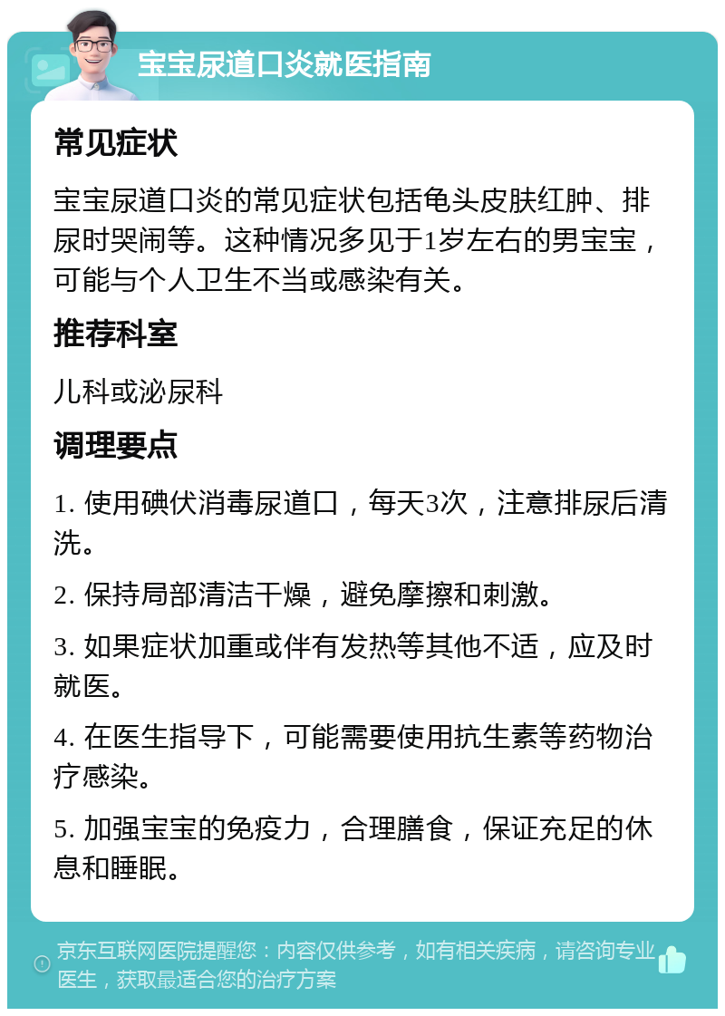 宝宝尿道口炎就医指南 常见症状 宝宝尿道口炎的常见症状包括龟头皮肤红肿、排尿时哭闹等。这种情况多见于1岁左右的男宝宝，可能与个人卫生不当或感染有关。 推荐科室 儿科或泌尿科 调理要点 1. 使用碘伏消毒尿道口，每天3次，注意排尿后清洗。 2. 保持局部清洁干燥，避免摩擦和刺激。 3. 如果症状加重或伴有发热等其他不适，应及时就医。 4. 在医生指导下，可能需要使用抗生素等药物治疗感染。 5. 加强宝宝的免疫力，合理膳食，保证充足的休息和睡眠。