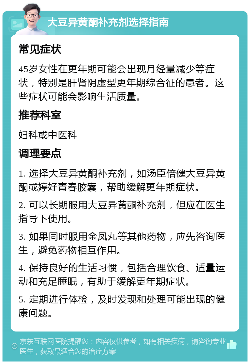 大豆异黄酮补充剂选择指南 常见症状 45岁女性在更年期可能会出现月经量减少等症状，特别是肝肾阴虚型更年期综合征的患者。这些症状可能会影响生活质量。 推荐科室 妇科或中医科 调理要点 1. 选择大豆异黄酮补充剂，如汤臣倍健大豆异黄酮或婷好青春胶囊，帮助缓解更年期症状。 2. 可以长期服用大豆异黄酮补充剂，但应在医生指导下使用。 3. 如果同时服用金凤丸等其他药物，应先咨询医生，避免药物相互作用。 4. 保持良好的生活习惯，包括合理饮食、适量运动和充足睡眠，有助于缓解更年期症状。 5. 定期进行体检，及时发现和处理可能出现的健康问题。