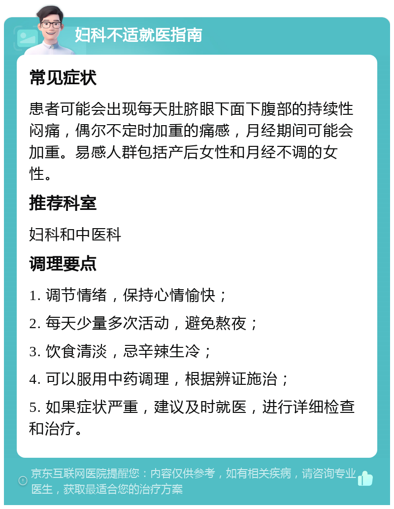 妇科不适就医指南 常见症状 患者可能会出现每天肚脐眼下面下腹部的持续性闷痛，偶尔不定时加重的痛感，月经期间可能会加重。易感人群包括产后女性和月经不调的女性。 推荐科室 妇科和中医科 调理要点 1. 调节情绪，保持心情愉快； 2. 每天少量多次活动，避免熬夜； 3. 饮食清淡，忌辛辣生冷； 4. 可以服用中药调理，根据辨证施治； 5. 如果症状严重，建议及时就医，进行详细检查和治疗。