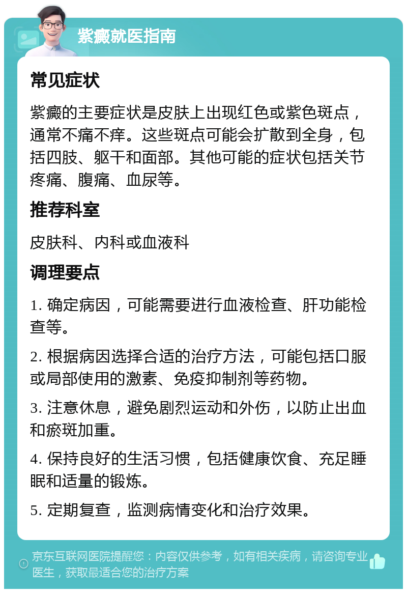 紫癜就医指南 常见症状 紫癜的主要症状是皮肤上出现红色或紫色斑点，通常不痛不痒。这些斑点可能会扩散到全身，包括四肢、躯干和面部。其他可能的症状包括关节疼痛、腹痛、血尿等。 推荐科室 皮肤科、内科或血液科 调理要点 1. 确定病因，可能需要进行血液检查、肝功能检查等。 2. 根据病因选择合适的治疗方法，可能包括口服或局部使用的激素、免疫抑制剂等药物。 3. 注意休息，避免剧烈运动和外伤，以防止出血和瘀斑加重。 4. 保持良好的生活习惯，包括健康饮食、充足睡眠和适量的锻炼。 5. 定期复查，监测病情变化和治疗效果。