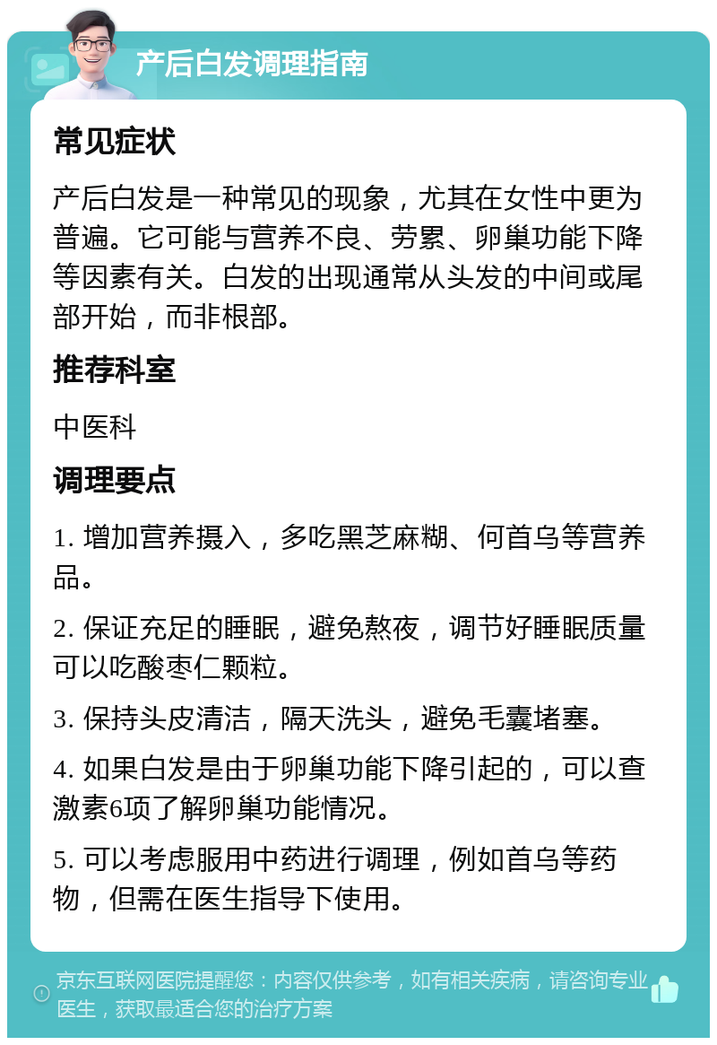 产后白发调理指南 常见症状 产后白发是一种常见的现象，尤其在女性中更为普遍。它可能与营养不良、劳累、卵巢功能下降等因素有关。白发的出现通常从头发的中间或尾部开始，而非根部。 推荐科室 中医科 调理要点 1. 增加营养摄入，多吃黑芝麻糊、何首乌等营养品。 2. 保证充足的睡眠，避免熬夜，调节好睡眠质量可以吃酸枣仁颗粒。 3. 保持头皮清洁，隔天洗头，避免毛囊堵塞。 4. 如果白发是由于卵巢功能下降引起的，可以查激素6项了解卵巢功能情况。 5. 可以考虑服用中药进行调理，例如首乌等药物，但需在医生指导下使用。