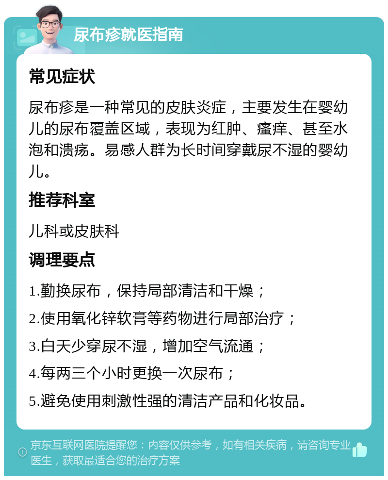 尿布疹就医指南 常见症状 尿布疹是一种常见的皮肤炎症，主要发生在婴幼儿的尿布覆盖区域，表现为红肿、瘙痒、甚至水泡和溃疡。易感人群为长时间穿戴尿不湿的婴幼儿。 推荐科室 儿科或皮肤科 调理要点 1.勤换尿布，保持局部清洁和干燥； 2.使用氧化锌软膏等药物进行局部治疗； 3.白天少穿尿不湿，增加空气流通； 4.每两三个小时更换一次尿布； 5.避免使用刺激性强的清洁产品和化妆品。