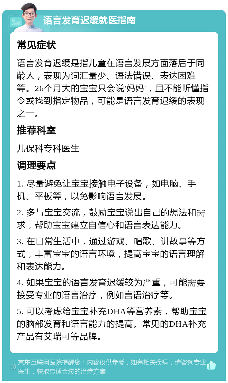 语言发育迟缓就医指南 常见症状 语言发育迟缓是指儿童在语言发展方面落后于同龄人，表现为词汇量少、语法错误、表达困难等。26个月大的宝宝只会说'妈妈'，且不能听懂指令或找到指定物品，可能是语言发育迟缓的表现之一。 推荐科室 儿保科专科医生 调理要点 1. 尽量避免让宝宝接触电子设备，如电脑、手机、平板等，以免影响语言发展。 2. 多与宝宝交流，鼓励宝宝说出自己的想法和需求，帮助宝宝建立自信心和语言表达能力。 3. 在日常生活中，通过游戏、唱歌、讲故事等方式，丰富宝宝的语言环境，提高宝宝的语言理解和表达能力。 4. 如果宝宝的语言发育迟缓较为严重，可能需要接受专业的语言治疗，例如言语治疗等。 5. 可以考虑给宝宝补充DHA等营养素，帮助宝宝的脑部发育和语言能力的提高。常见的DHA补充产品有艾瑞可等品牌。