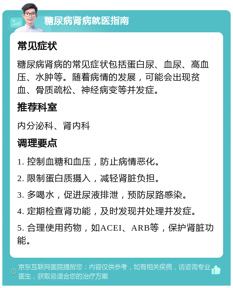 糖尿病肾病就医指南 常见症状 糖尿病肾病的常见症状包括蛋白尿、血尿、高血压、水肿等。随着病情的发展，可能会出现贫血、骨质疏松、神经病变等并发症。 推荐科室 内分泌科、肾内科 调理要点 1. 控制血糖和血压，防止病情恶化。 2. 限制蛋白质摄入，减轻肾脏负担。 3. 多喝水，促进尿液排泄，预防尿路感染。 4. 定期检查肾功能，及时发现并处理并发症。 5. 合理使用药物，如ACEI、ARB等，保护肾脏功能。