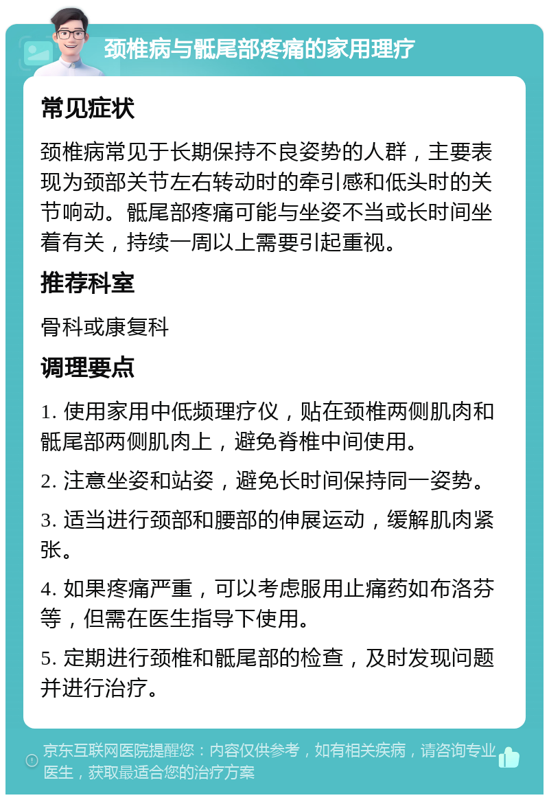 颈椎病与骶尾部疼痛的家用理疗 常见症状 颈椎病常见于长期保持不良姿势的人群，主要表现为颈部关节左右转动时的牵引感和低头时的关节响动。骶尾部疼痛可能与坐姿不当或长时间坐着有关，持续一周以上需要引起重视。 推荐科室 骨科或康复科 调理要点 1. 使用家用中低频理疗仪，贴在颈椎两侧肌肉和骶尾部两侧肌肉上，避免脊椎中间使用。 2. 注意坐姿和站姿，避免长时间保持同一姿势。 3. 适当进行颈部和腰部的伸展运动，缓解肌肉紧张。 4. 如果疼痛严重，可以考虑服用止痛药如布洛芬等，但需在医生指导下使用。 5. 定期进行颈椎和骶尾部的检查，及时发现问题并进行治疗。