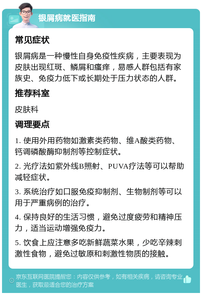 银屑病就医指南 常见症状 银屑病是一种慢性自身免疫性疾病，主要表现为皮肤出现红斑、鳞屑和瘙痒，易感人群包括有家族史、免疫力低下或长期处于压力状态的人群。 推荐科室 皮肤科 调理要点 1. 使用外用药物如激素类药物、维A酸类药物、钙调磷酸酶抑制剂等控制症状。 2. 光疗法如紫外线B照射、PUVA疗法等可以帮助减轻症状。 3. 系统治疗如口服免疫抑制剂、生物制剂等可以用于严重病例的治疗。 4. 保持良好的生活习惯，避免过度疲劳和精神压力，适当运动增强免疫力。 5. 饮食上应注意多吃新鲜蔬菜水果，少吃辛辣刺激性食物，避免过敏原和刺激性物质的接触。