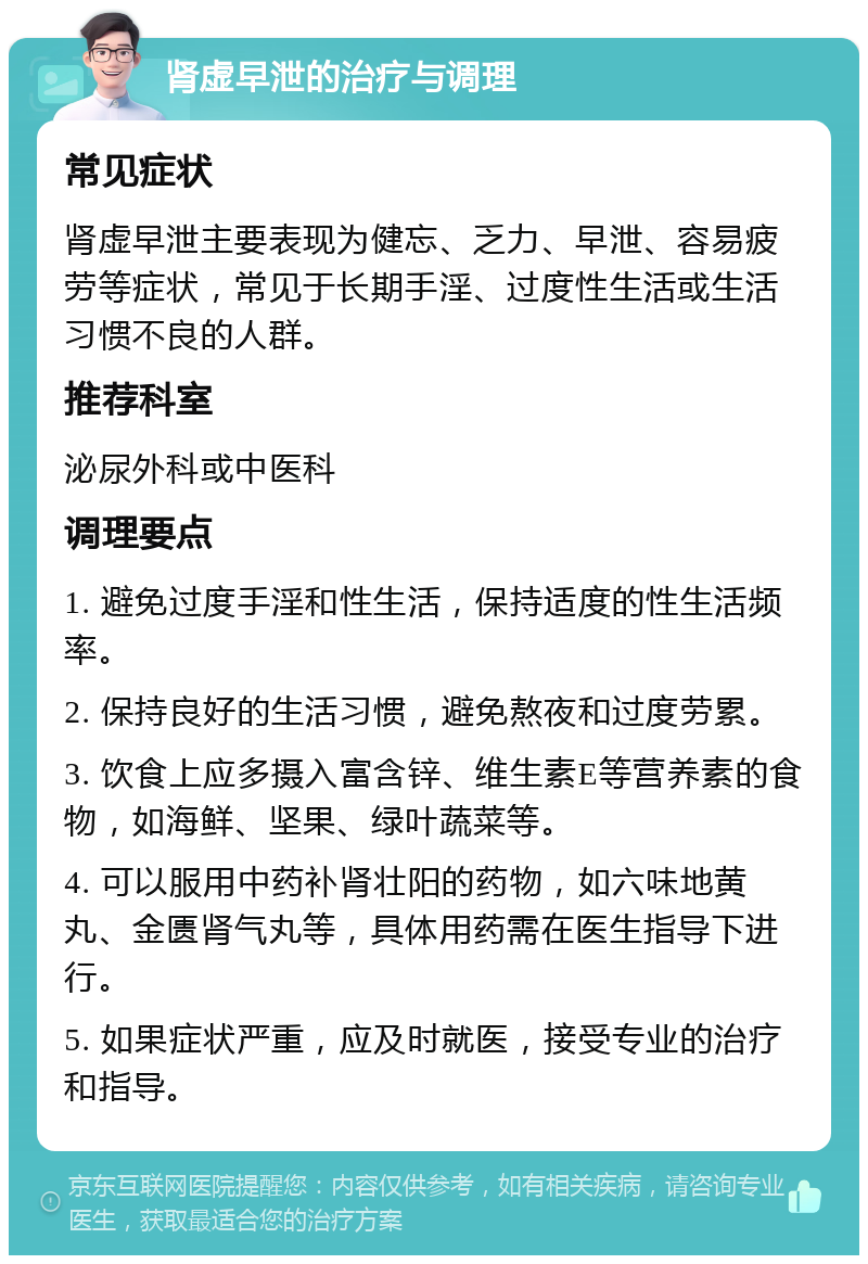 肾虚早泄的治疗与调理 常见症状 肾虚早泄主要表现为健忘、乏力、早泄、容易疲劳等症状，常见于长期手淫、过度性生活或生活习惯不良的人群。 推荐科室 泌尿外科或中医科 调理要点 1. 避免过度手淫和性生活，保持适度的性生活频率。 2. 保持良好的生活习惯，避免熬夜和过度劳累。 3. 饮食上应多摄入富含锌、维生素E等营养素的食物，如海鲜、坚果、绿叶蔬菜等。 4. 可以服用中药补肾壮阳的药物，如六味地黄丸、金匮肾气丸等，具体用药需在医生指导下进行。 5. 如果症状严重，应及时就医，接受专业的治疗和指导。