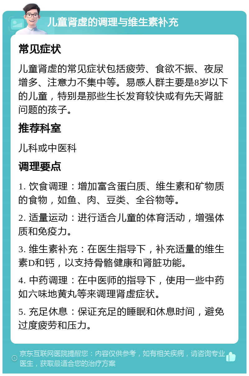 儿童肾虚的调理与维生素补充 常见症状 儿童肾虚的常见症状包括疲劳、食欲不振、夜尿增多、注意力不集中等。易感人群主要是8岁以下的儿童，特别是那些生长发育较快或有先天肾脏问题的孩子。 推荐科室 儿科或中医科 调理要点 1. 饮食调理：增加富含蛋白质、维生素和矿物质的食物，如鱼、肉、豆类、全谷物等。 2. 适量运动：进行适合儿童的体育活动，增强体质和免疫力。 3. 维生素补充：在医生指导下，补充适量的维生素D和钙，以支持骨骼健康和肾脏功能。 4. 中药调理：在中医师的指导下，使用一些中药如六味地黄丸等来调理肾虚症状。 5. 充足休息：保证充足的睡眠和休息时间，避免过度疲劳和压力。