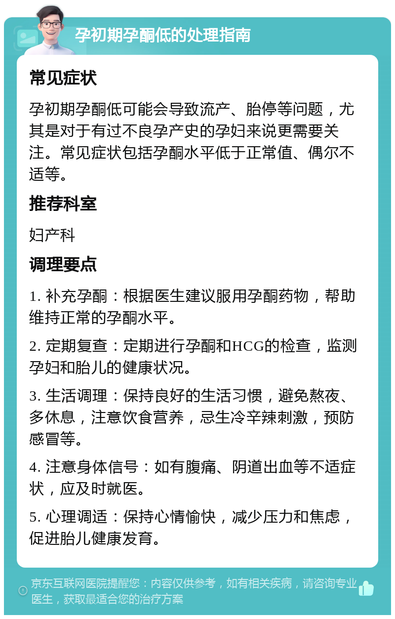 孕初期孕酮低的处理指南 常见症状 孕初期孕酮低可能会导致流产、胎停等问题，尤其是对于有过不良孕产史的孕妇来说更需要关注。常见症状包括孕酮水平低于正常值、偶尔不适等。 推荐科室 妇产科 调理要点 1. 补充孕酮：根据医生建议服用孕酮药物，帮助维持正常的孕酮水平。 2. 定期复查：定期进行孕酮和HCG的检查，监测孕妇和胎儿的健康状况。 3. 生活调理：保持良好的生活习惯，避免熬夜、多休息，注意饮食营养，忌生冷辛辣刺激，预防感冒等。 4. 注意身体信号：如有腹痛、阴道出血等不适症状，应及时就医。 5. 心理调适：保持心情愉快，减少压力和焦虑，促进胎儿健康发育。