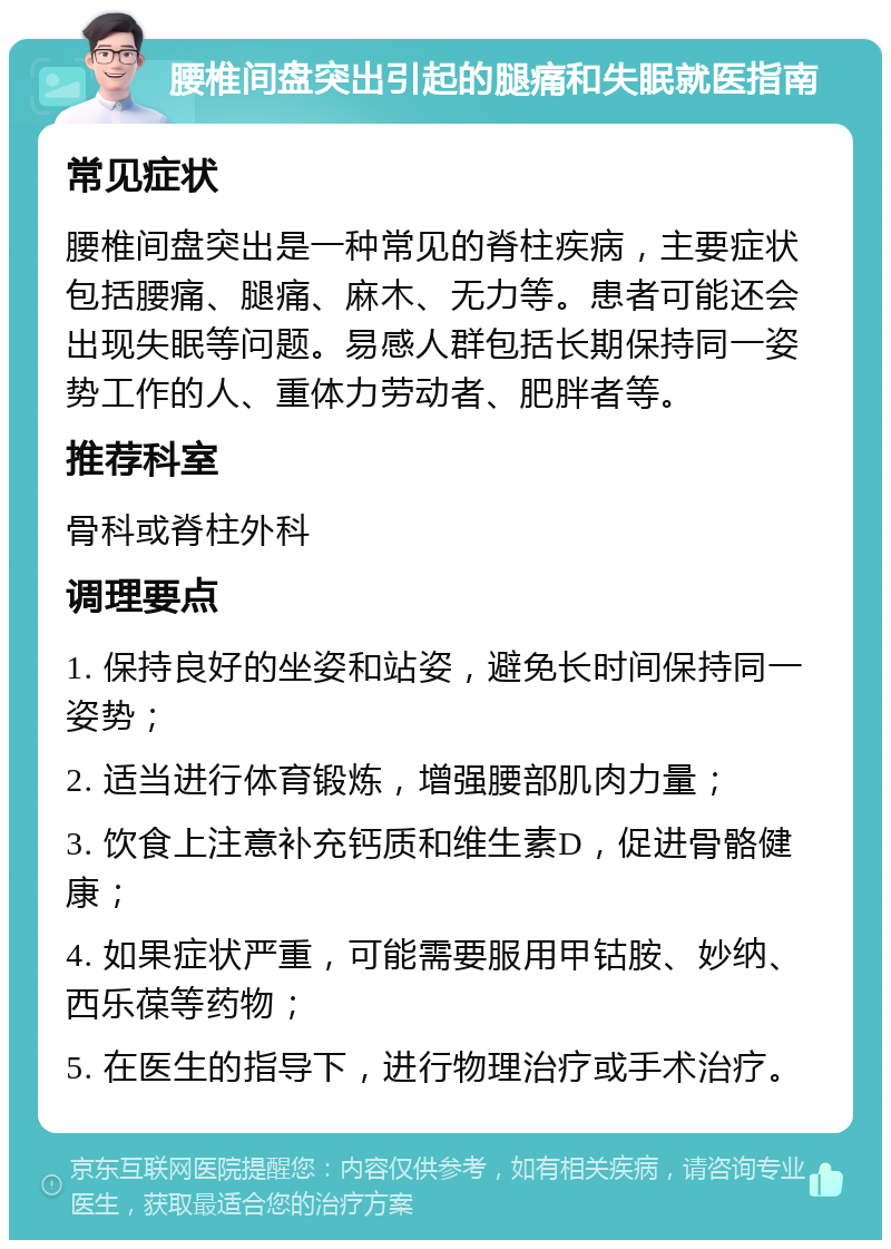 腰椎间盘突出引起的腿痛和失眠就医指南 常见症状 腰椎间盘突出是一种常见的脊柱疾病，主要症状包括腰痛、腿痛、麻木、无力等。患者可能还会出现失眠等问题。易感人群包括长期保持同一姿势工作的人、重体力劳动者、肥胖者等。 推荐科室 骨科或脊柱外科 调理要点 1. 保持良好的坐姿和站姿，避免长时间保持同一姿势； 2. 适当进行体育锻炼，增强腰部肌肉力量； 3. 饮食上注意补充钙质和维生素D，促进骨骼健康； 4. 如果症状严重，可能需要服用甲钴胺、妙纳、西乐葆等药物； 5. 在医生的指导下，进行物理治疗或手术治疗。