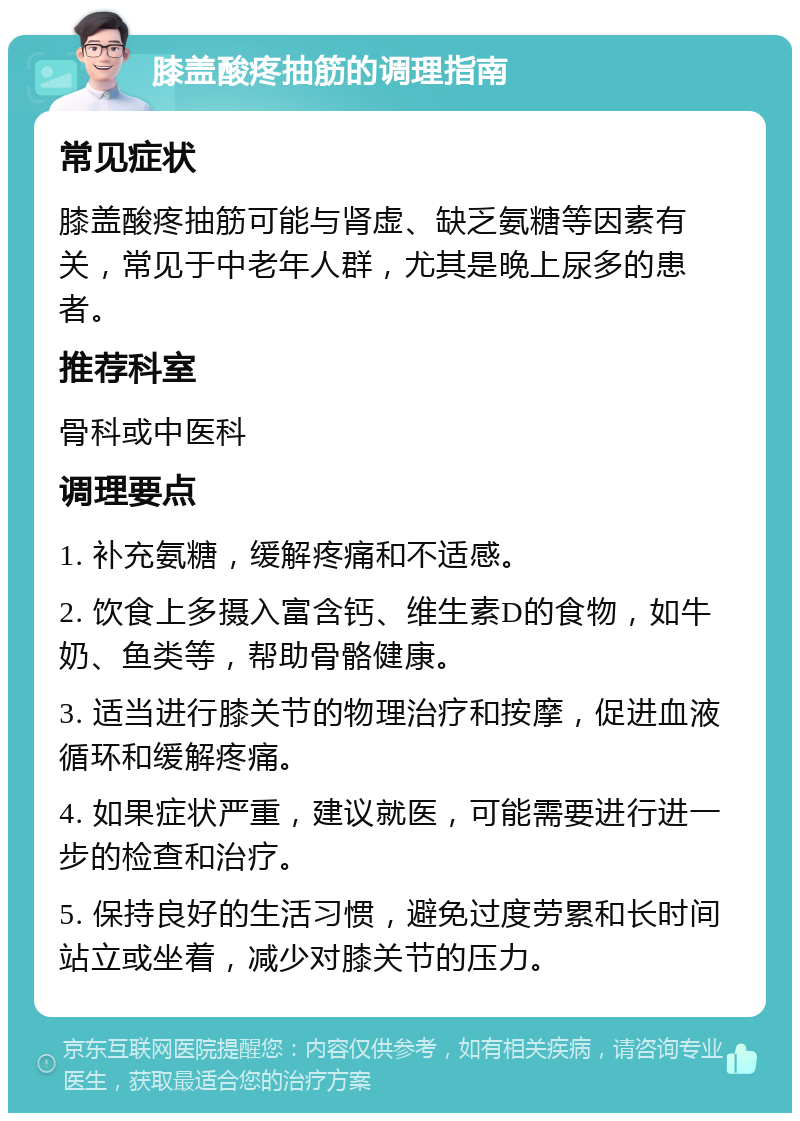 膝盖酸疼抽筋的调理指南 常见症状 膝盖酸疼抽筋可能与肾虚、缺乏氨糖等因素有关，常见于中老年人群，尤其是晚上尿多的患者。 推荐科室 骨科或中医科 调理要点 1. 补充氨糖，缓解疼痛和不适感。 2. 饮食上多摄入富含钙、维生素D的食物，如牛奶、鱼类等，帮助骨骼健康。 3. 适当进行膝关节的物理治疗和按摩，促进血液循环和缓解疼痛。 4. 如果症状严重，建议就医，可能需要进行进一步的检查和治疗。 5. 保持良好的生活习惯，避免过度劳累和长时间站立或坐着，减少对膝关节的压力。