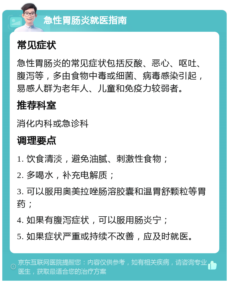 急性胃肠炎就医指南 常见症状 急性胃肠炎的常见症状包括反酸、恶心、呕吐、腹泻等，多由食物中毒或细菌、病毒感染引起，易感人群为老年人、儿童和免疫力较弱者。 推荐科室 消化内科或急诊科 调理要点 1. 饮食清淡，避免油腻、刺激性食物； 2. 多喝水，补充电解质； 3. 可以服用奥美拉唑肠溶胶囊和温胃舒颗粒等胃药； 4. 如果有腹泻症状，可以服用肠炎宁； 5. 如果症状严重或持续不改善，应及时就医。