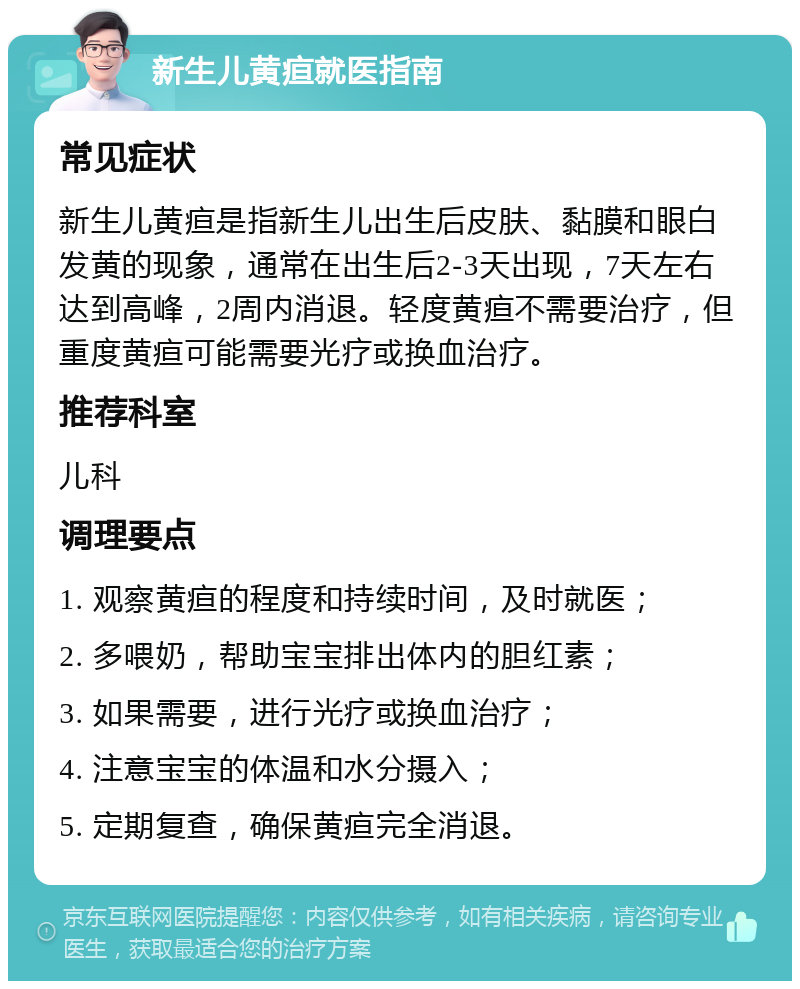 新生儿黄疸就医指南 常见症状 新生儿黄疸是指新生儿出生后皮肤、黏膜和眼白发黄的现象，通常在出生后2-3天出现，7天左右达到高峰，2周内消退。轻度黄疸不需要治疗，但重度黄疸可能需要光疗或换血治疗。 推荐科室 儿科 调理要点 1. 观察黄疸的程度和持续时间，及时就医； 2. 多喂奶，帮助宝宝排出体内的胆红素； 3. 如果需要，进行光疗或换血治疗； 4. 注意宝宝的体温和水分摄入； 5. 定期复查，确保黄疸完全消退。